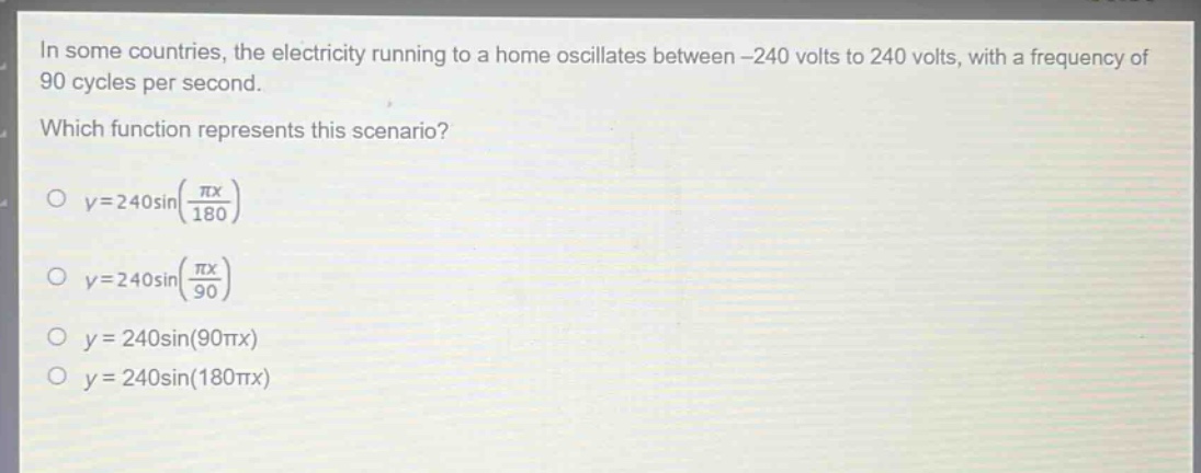 in some countries, the electricity running to a home oscillates between -240 volts to 240 volts, with a frequency of 90 cycles per second. which function represents this scenario? o $y = 240\\sin(\\frac{\\pi x}{180})$ o $y = 240\\sin(\\frac{\\pi x}{90})$ o $y = 240\\sin(90\\pi x)$ o $y = 240\\sin(180\\pi x)$