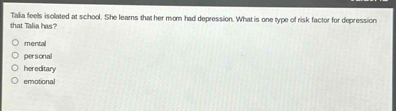 talia feels isolated at school. she learns that her mom had depression. what is one type of risk factor for depression that talia has?\nmental\npersonal\nhereditary\nemotional