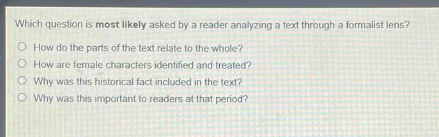 which question is most likely asked by a reader analyzing a text through a formalist lens?\nhow do the parts of the text relate to the whole?\nhow are female characters identified and treated?\nwhy was this historical fact included in the text?\nwhy was this important to readers at that period?