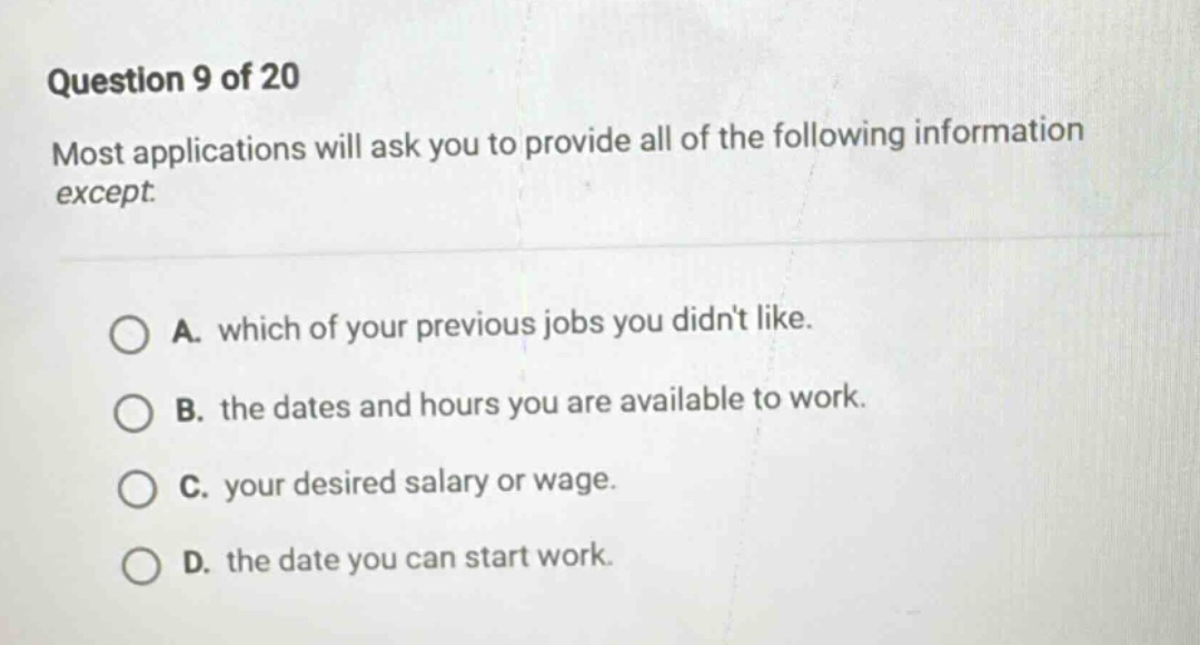 question 9 of 20\nmost applications will ask you to provide all of the following information except.\na. which of your previous jobs you didnt like.\nb. the dates and hours you are available to work.\nc. your desired salary or wage.\nd. the date you can start work.