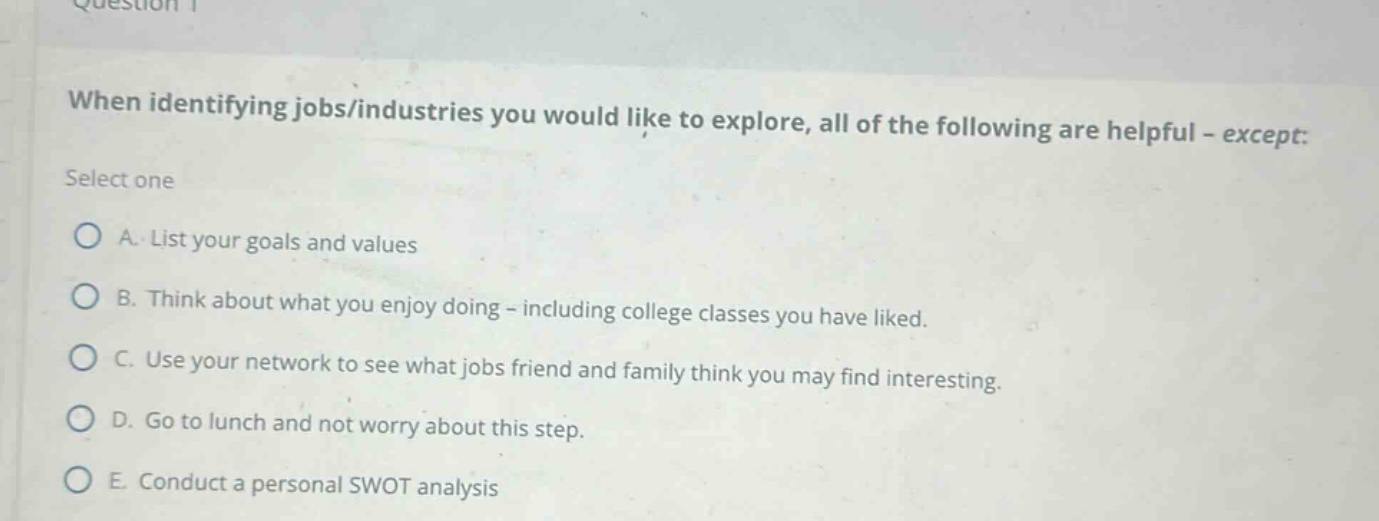 when identifying jobs/industries you would like to explore, all of the following are helpful - except: select one a. list your goals and values b. think about what you enjoy doing - including college classes you have liked. c. use your network to see what jobs friend and family think you may find interesting. d. go to lunch and not worry about this step. e. conduct a personal swot analysis