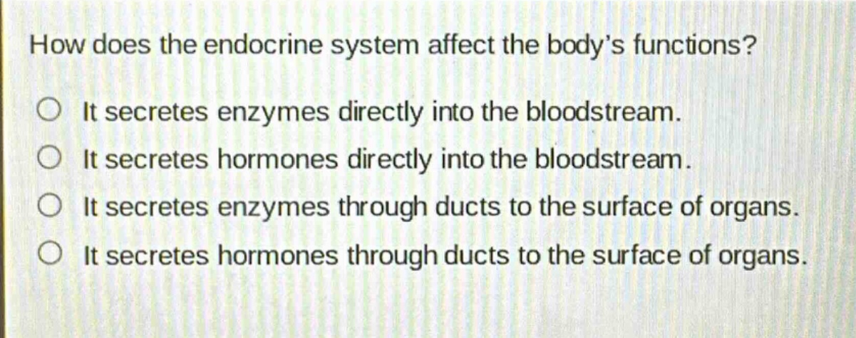 how does the endocrine system affect the bodys functions?\nit secretes enzymes directly into the bloodstream.\nit secretes hormones directly into the bloodstream.\nit secretes enzymes through ducts to the surface of organs.\nit secretes hormones through ducts to the surface of organs.
