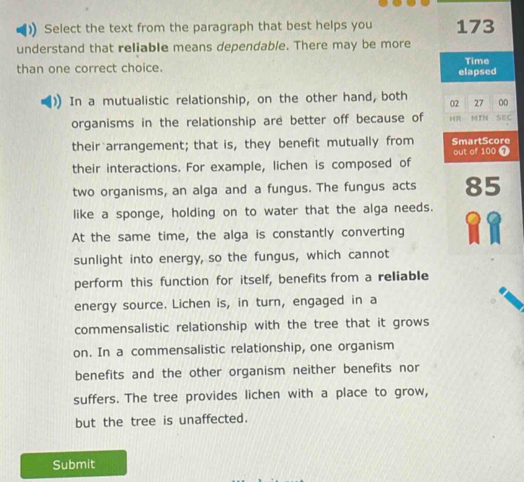 select the text from the paragraph that best helps you understand that reliable means dependable. there may be more than one correct choice.\nin a mutualistic relationship, on the other hand, both organisms in the relationship are better off because of their arrangement; that is, they benefit mutually from their interactions. for example, lichen is composed of two organisms, an alga and a fungus. the fungus acts like a sponge, holding on to water that the alga needs. at the same time, the alga is constantly converting sunlight into energy, so the fungus, which cannot perform this function for itself, benefits from a reliable energy source. lichen is, in turn, engaged in a commensalistic relationship with the tree that it grows on. in a commensalistic relationship, one organism benefits and the other organism neither benefits nor suffers. the tree provides lichen with a place to grow, but the tree is unaffected.