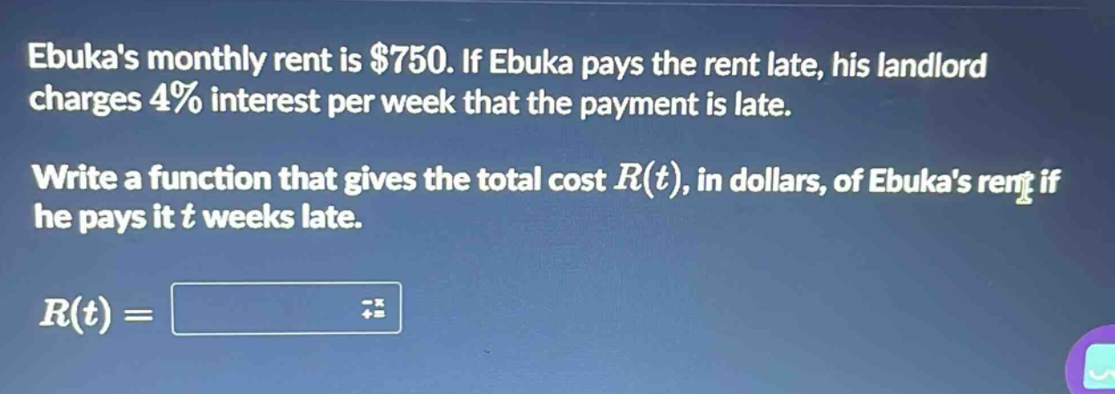 ebukas monthly rent is $750. if ebuka pays the rent late, his landlord charges 4% interest per week that the payment is late. write a function that gives the total cost $r(t)$, in dollars, of ebukas rent if he pays it $t$ weeks late. $r(t)=$