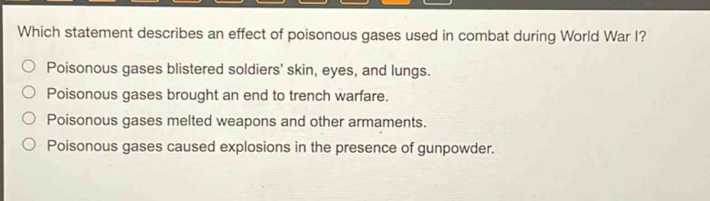 which statement describes an effect of poisonous gases used in combat during world war i?\npoisonous gases blistered soldiers skin, eyes, and lungs.\npoisonous gases brought an end to trench warfare.\npoisonous gases melted weapons and other armaments.\npoisonous gases caused explosions in the presence of gunpowder.
