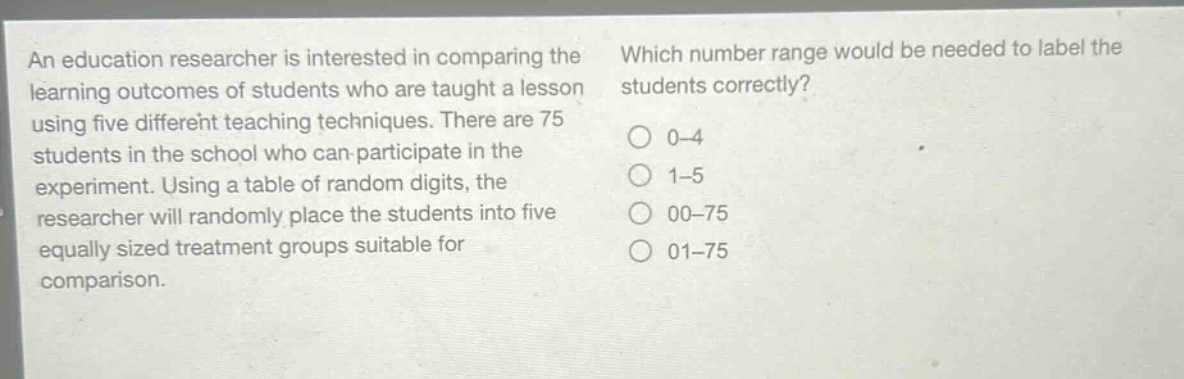 an education researcher is interested in comparing the learning outcomes of students who are taught a lesson using five different teaching techniques. there are 75 students in the school who can participate in the experiment. using a table of random digits, the researcher will randomly place the students into five equally sized treatment groups suitable for comparison. which number range would be needed to label the students correctly? 0 - 4 1 - 5 00 - 75 01 - 75