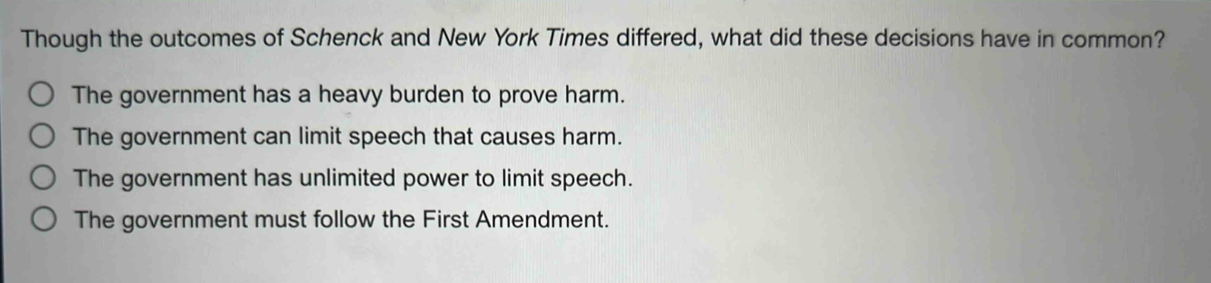 though the outcomes of schenck and new york times differed, what did these decisions have in common?\nthe government has a heavy burden to prove harm.\nthe government can limit speech that causes harm.\nthe government has unlimited power to limit speech.\nthe government must follow the first amendment.