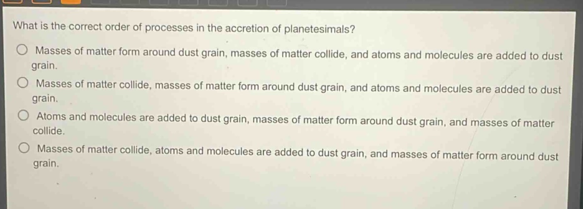 what is the correct order of processes in the accretion of planetesimals?\no masses of matter form around dust grain, masses of matter collide, and atoms and molecules are added to dust grain.\no masses of matter collide, masses of matter form around dust grain, and atoms and molecules are added to dust grain.\no atoms and molecules are added to dust grain, masses of matter form around dust grain, and masses of matter collide.\no masses of matter collide, atoms and molecules are added to dust grain, and masses of matter form around dust grain.