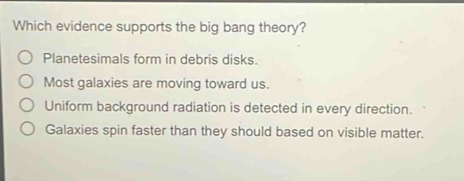 which evidence supports the big bang theory?\nplanetesimals form in debris disks.\nmost galaxies are moving toward us.\nuniform background radiation is detected in every direction.\ngalaxies spin faster than they should based on visible matter.