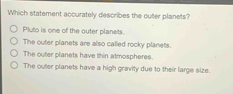 which statement accurately describes the outer planets?\npluto is one of the outer planets.\nthe outer planets are also called rocky planets.\nthe outer planets have thin atmospheres.\nthe outer planets have a high gravity due to their large size.