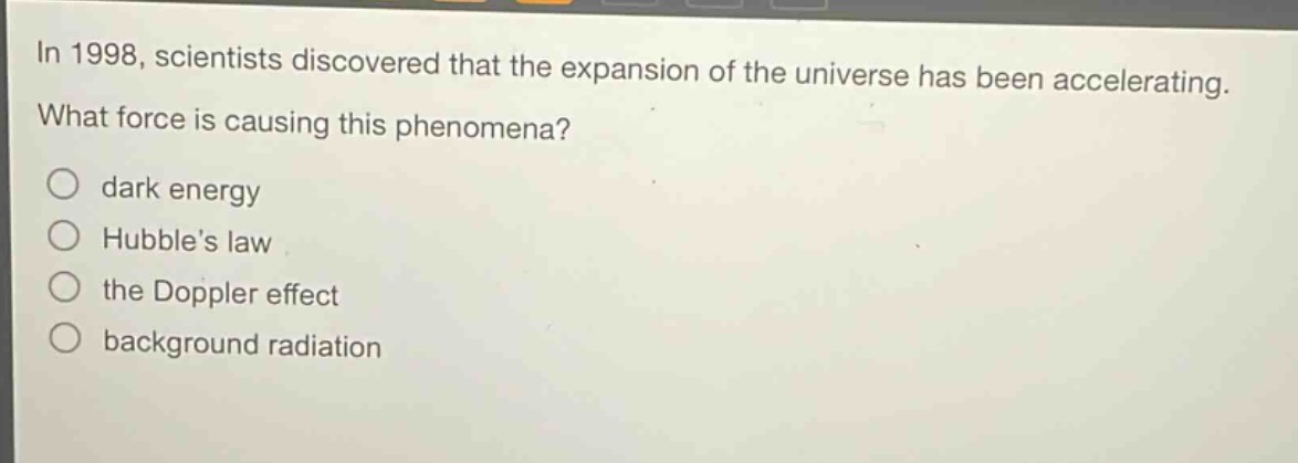 in 1998, scientists discovered that the expansion of the universe has been accelerating. what force is causing this phenomena?\n○ dark energy\n○ hubble’s law\n○ the doppler effect\n○ background radiation