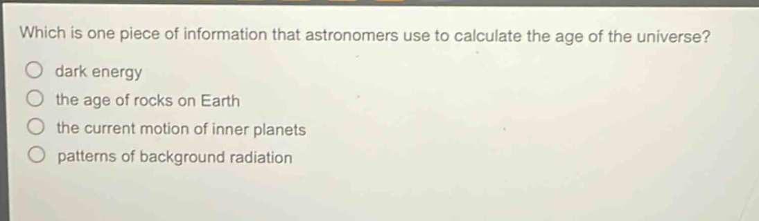 which is one piece of information that astronomers use to calculate the age of the universe?\n○ dark energy\n○ the age of rocks on earth\n○ the current motion of inner planets\n○ patterns of background radiation