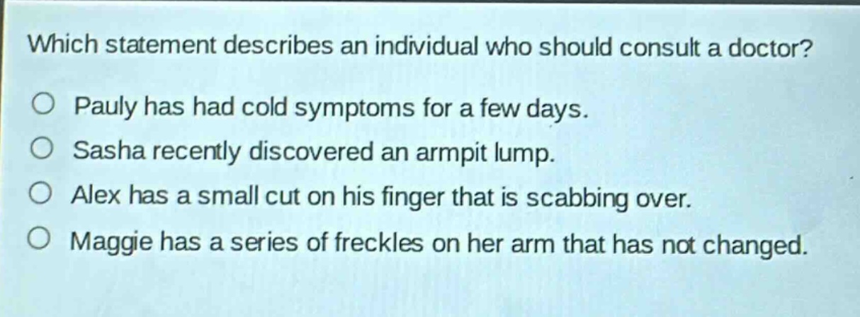 which statement describes an individual who should consult a doctor?\no pauly has had cold symptoms for a few days.\no sasha recently discovered an armpit lump.\no alex has a small cut on his finger that is scabbing over.\no maggie has a series of freckles on her arm that has not changed.