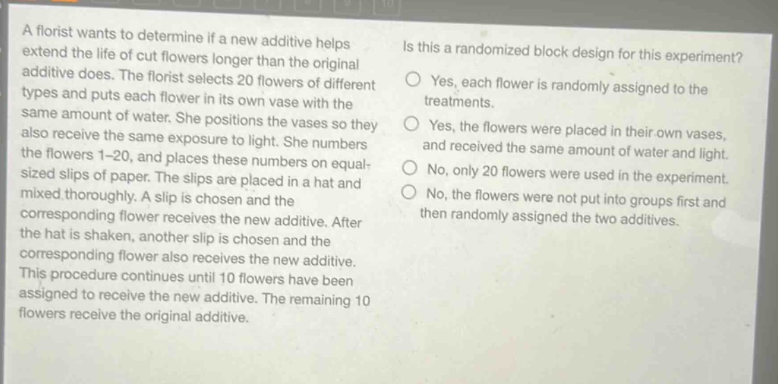 a florist wants to determine if a new additive helps extend the life of cut flowers longer than the original additive does. the florist selects 20 flowers of different types and puts each flower in its own vase with the same amount of water. she positions the vases so they also receive the same exposure to light. she numbers the flowers 1 - 20, and places these numbers on equal - sized slips of paper. the slips are placed in a hat and mixed thoroughly. a slip is chosen and the corresponding flower receives the new additive. after the hat is shaken, another slip is chosen and the corresponding flower also receives the new additive. this procedure continues until 10 flowers have been assigned to receive the new additive. the remaining 10 flowers receive the original additive. is this a randomized block design for this experiment? yes, each flower is randomly assigned to the treatments. yes, the flowers were placed in their own vases, and received the same amount of water and light. no, only 20 flowers were used in the experiment. no, the flowers were not put into groups first and then randomly assigned the two additives.