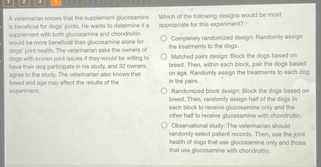 a veterinarian knows that the supplement glucosamine is beneficial for dogs joints. he wants to determine if a supplement with both glucosamine and chondroitin would be more beneficial than glucosamine alone for dogs joint health. the veterinarian asks the owners of dogs with known joint issues if they would be willing to have their dog participate in his study, and 32 owners agree to the study. the veterinarian also knows that breed and age may affect the results of the experiment. which of the following designs would be most appropriate for this experiment? completely randomized design: randomly assign the treatments to the dogs. matched pairs design: block the dogs based on breed. then, within each block, pair the dogs based on age. randomly assign the treatments to each dog in the pairs. randomized block design: block the dogs based on breed. then, randomly assign half of the dogs in each block to receive glucosamine only and the other half to receive glucosamine with chondroitin. observational study: the veterinarian should randomly select patient records. then, use the joint health of dogs that use glucosamine only and those that use glucosamine with chondroitin.