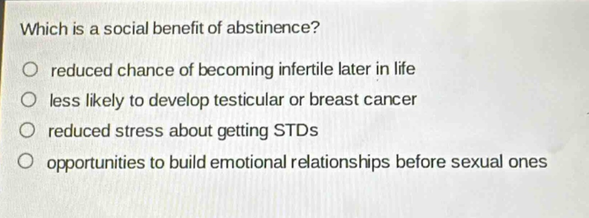 which is a social benefit of abstinence?\no reduced chance of becoming infertile later in life\no less likely to develop testicular or breast cancer\no reduced stress about getting stds\no opportunities to build emotional relationships before sexual ones