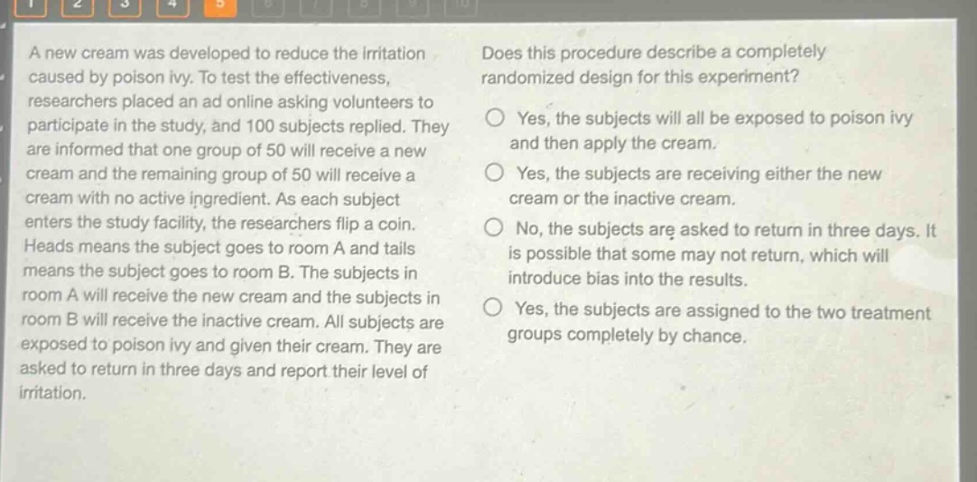 a new cream was developed to reduce the irritation caused by poison ivy. to test the effectiveness, researchers placed an ad online asking volunteers to participate in the study, and 100 subjects replied. they are informed that one group of 50 will receive a new cream and the remaining group of 50 will receive a cream with no active ingredient. as each subject enters the study facility, the researchers flip a coin. heads means the subject goes to room a and tails means the subject goes to room b. the subjects in room a will receive the new cream and the subjects in room b will receive the inactive cream. all subjects are exposed to poison ivy and given their cream. they are asked to return in three days and report their level of irritation. does this procedure describe a completely randomized design for this experiment? yes, the subjects will all be exposed to poison ivy and then apply the cream. yes, the subjects are receiving either the new cream or the inactive cream. no, the subjects are asked to return in three days. it is possible that some may not return, which will introduce bias into the results. yes, the subjects are assigned to the two treatment groups completely by chance.