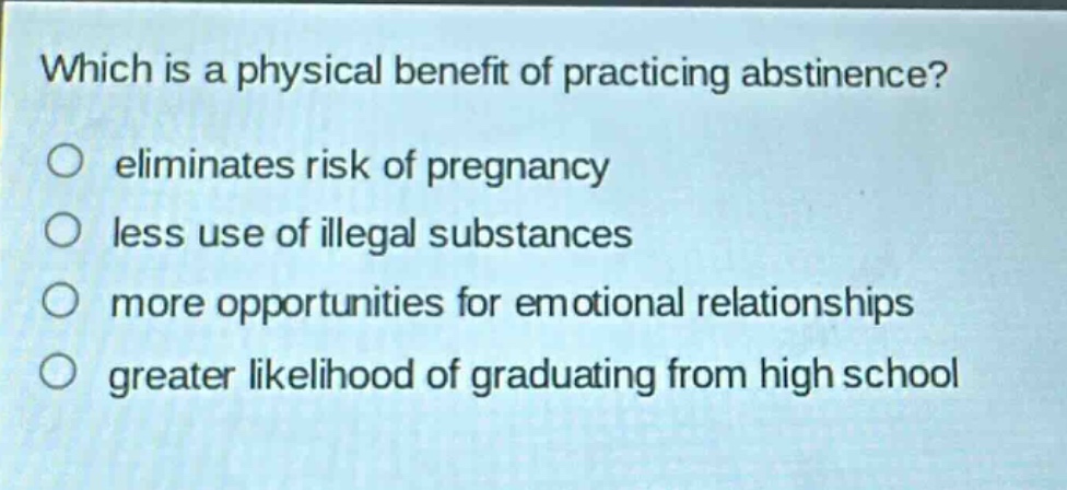 which is a physical benefit of practicing abstinence?\no eliminates risk of pregnancy\no less use of illegal substances\no more opportunities for emotional relationships\no greater likelihood of graduating from high school