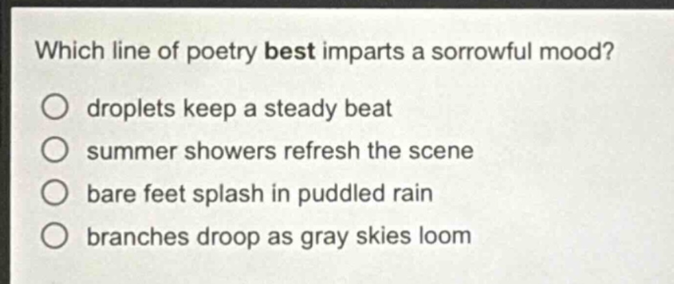 which line of poetry best imparts a sorrowful mood?\ndroplets keep a steady beat\nsummer showers refresh the scene\nbare feet splash in puddled rain\nbranches droop as gray skies loom