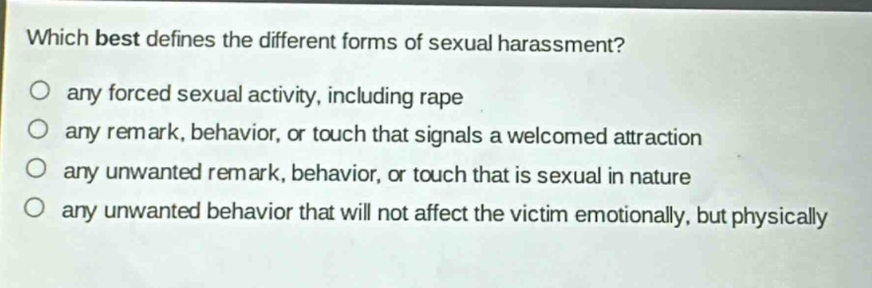 which best defines the different forms of sexual harassment?\no any forced sexual activity, including rape\no any remark, behavior, or touch that signals a welcomed attraction\no any unwanted remark, behavior, or touch that is sexual in nature\no any unwanted behavior that will not affect the victim emotionally, but physically