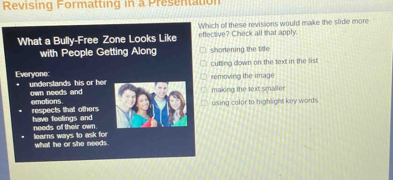 revising formatting in a presentation\nwhat a bully - free zone looks like with people getting along\neveryone:\n- understands his or her own needs and emotions.\n- respects that others have feelings and needs of their own.\n- learns ways to ask for what he or she needs.\nwhich of these revisions would make the slide more effective? check all that apply.\n□ shortening the title\n□ cutting down on the text in the list\n□ removing the image\n□ making the text smaller\n□ using color to highlight key words
