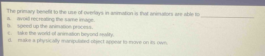 the primary benefit to the use of overlays in animation is that animators are able to \na. avoid recreating the same image.\nb. speed up the animation process.\nc. take the world of animation beyond reality.\nd. make a physically manipulated object appear to move on its own.