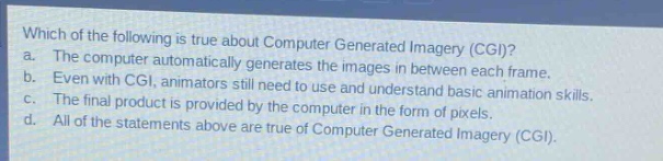 which of the following is true about computer generated imagery (cgi)?\na. the computer automatically generates the images in between each frame.\nb. even with cgi, animators still need to use and understand basic animation skills.\nc. the final product is provided by the computer in the form of pixels.\nd. all of the statements above are true of computer generated imagery (cgi).