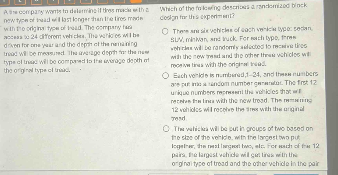 a tire company wants to determine if tires made with a new type of tread will last longer than the tires made with the original type of tread. the company has access to 24 different vehicles. the vehicles will be driven for one year and the depth of the remaining tread will be measured. the average depth for the new type of tread will be compared to the average depth of the original type of tread. which of the following describes a randomized block design for this experiment? there are six vehicles of each vehicle type: sedan, suv, minivan, and truck. for each type, three vehicles will be randomly selected to receive tires with the new tread and the other three vehicles will receive tires with the original tread. each vehicle is numbered 1 - 24, and these numbers are put into a random number generator. the first 12 unique numbers represent the vehicles that will receive the tires with the new tread. the remaining 12 vehicles will receive the tires with the original tread. the vehicles will be put in groups of two based on the size of the vehicle, with the largest two put together, the next largest two, etc. for each of the 12 pairs, the largest vehicle will get tires with the original type of tread and the other vehicle in the pair