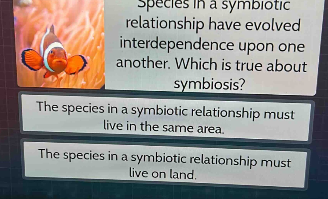 species in a symbiotic relationship have evolved interdependence upon one another. which is true about symbiosis? the species in a symbiotic relationship must live in the same area. the species in a symbiotic relationship must live on land.