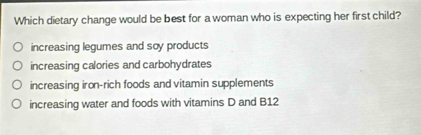 which dietary change would be best for a woman who is expecting her first child?\n○ increasing legumes and soy products\n○ increasing calories and carbohydrates\n○ increasing iron - rich foods and vitamin supplements\n○ increasing water and foods with vitamins d and b12