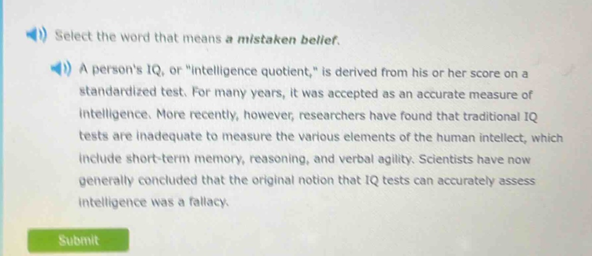 select the word that means a mistaken belief.\na persons iq, or \intelligence quotient,\ is derived from his or her score on a standardized test. for many years, it was accepted as an accurate measure of intelligence. more recently, however, researchers have found that traditional iq tests are inadequate to measure the various elements of the human intellect, which include short - term memory, reasoning, and verbal agility. scientists have now generally concluded that the original notion that iq tests can accurately assess intelligence was a fallacy.