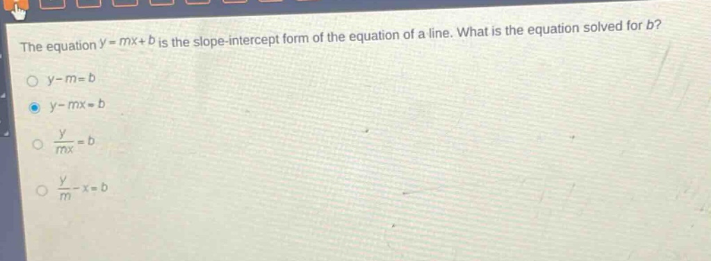 the equation $y = mx + b$ is the slope - intercept form of the equation of a line. what is the equation solved for $b$?\n$y - m = b$\n$y - mx = b$\n$\frac{y}{mx}=b$\n$\frac{y}{m}-x = b$
