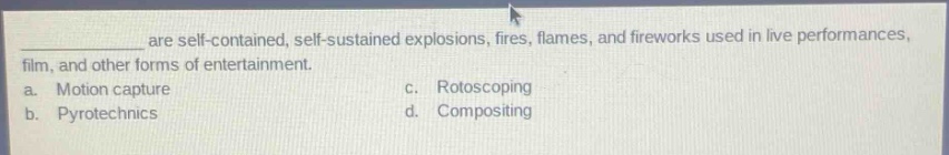are self - contained, self - sustained explosions, fires, flames, and fireworks used in live performances, film, and other forms of entertainment.\na. motion capture\nc. rotoscoping\nb. pyrotechnics\nd. compositing