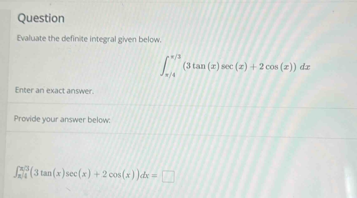 question\nevaluate the definite integral given below.\n int_{pi/4}^{pi/3}(3\tan(x)sec(x)+2cos(x))dx \nenter an exact answer.\nprovide your answer below:\n int_{pi/4}^{pi/3}(3\tan(x)sec(x)+2cos(x))dx=square