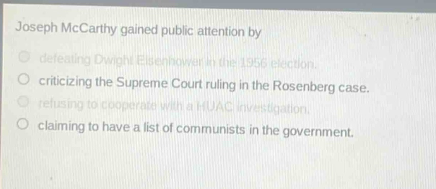 joseph mccarthy gained public attention by\n○ defeating dwight eisenhower in the 1956 election.\n○ criticizing the supreme court ruling in the rosenberg case.\n○ refusing to cooperate with a huac investigation.\n○ claiming to have a list of communists in the government.