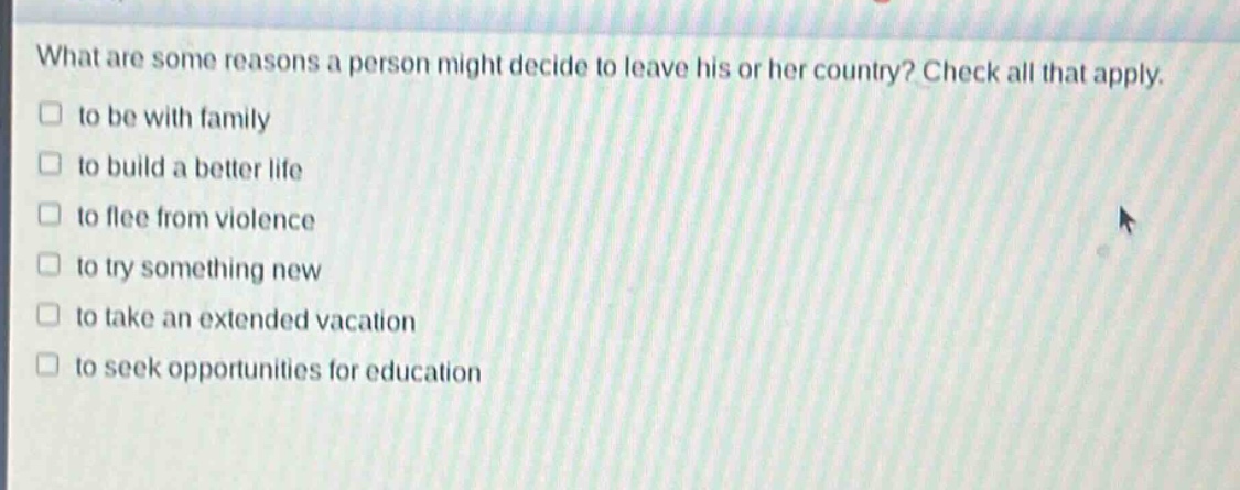 what are some reasons a person might decide to leave his or her country? check all that apply.\n□ to be with family\n□ to build a better life\n□ to flee from violence\n□ to try something new\n□ to take an extended vacation\n□ to seek opportunities for education