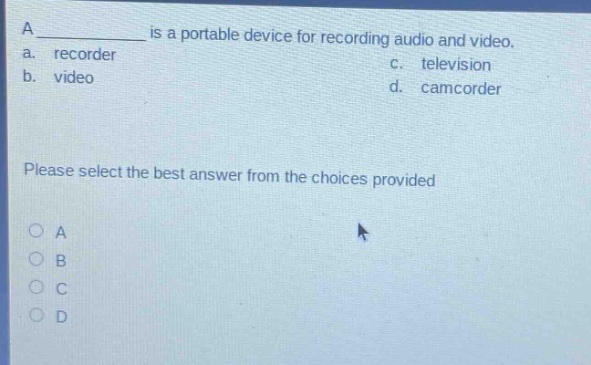 a ______ is a portable device for recording audio and video.\na. recorder\nc. television\nb. video\nd. camcorder\nplease select the best answer from the choices provided\no a\no b\no c\no d