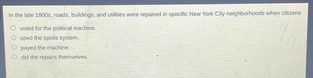 in the late 1800s, roads, buildings, and utilities were repaired in specific new york city neighborhoods when citizens\nvoted for the political machine.\nused the spoils system.\npayed the machine.\ndid the repairs themselves.