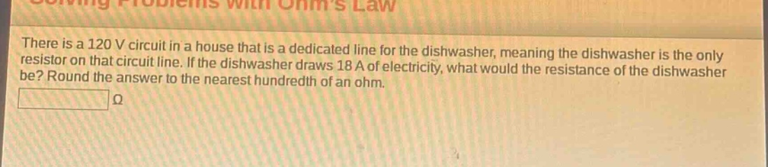 there is a 120 v circuit in a house that is a dedicated line for the dishwasher, meaning the dishwasher is the only resistor on that circuit line. if the dishwasher draws 18 a of electricity, what would the resistance of the dishwasher be? round the answer to the nearest hundredth of an ohm.\nω