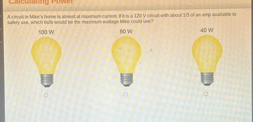 calculating power\na circuit in mikes home is almost at maximum current. if it is a 120 v circuit with about 1/3 of an amp available to safely use, which bulb would be the maximum wattage mike could use?\n100 w\n60 w\n40 w