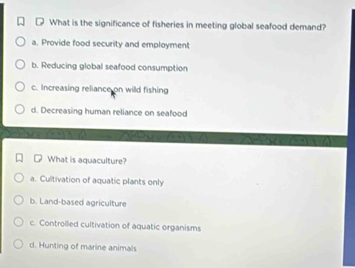 what is the significance of fisheries in meeting global seafood demand?\n a. provide food security and employment\n b. reducing global seafood consumption\n c. increasing reliance on wild fishing\n d. decreasing human reliance on seafood\n\nwhat is aquaculture?\n a. cultivation of aquatic plants only\n b. land - based agriculture\n c. controlled cultivation of aquatic organisms\n d. hunting of marine animals