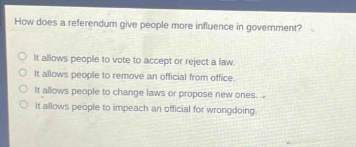how does a referendum give people more influence in government?\nit allows people to vote to accept or reject a law.\nit allows people to remove an official from office.\nit allows people to change laws or propose new ones.\nit allows people to impeach an official for wrongdoing.