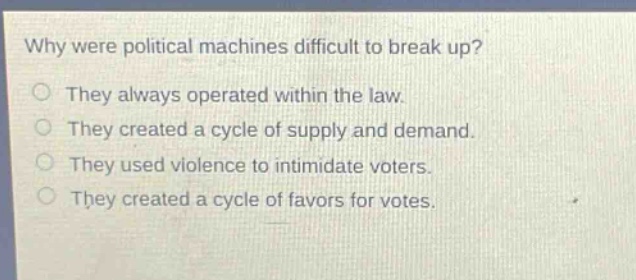 why were political machines difficult to break up?\nthey always operated within the law.\nthey created a cycle of supply and demand.\nthey used violence to intimidate voters.\nthey created a cycle of favors for votes.