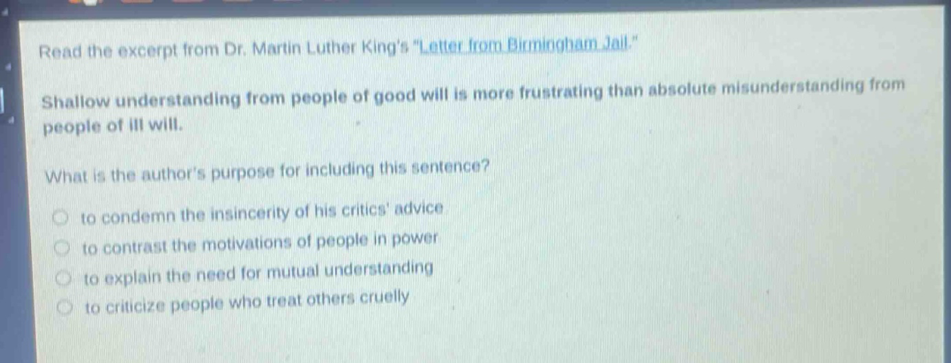 read the excerpt from dr. martin luther kings \letter from birmingham jail.\ shallow understanding from people of good will is more frustrating than absolute misunderstanding from people of ill will. what is the authors purpose for including this sentence? to condemn the insincerity of his critics advice to contrast the motivations of people in power to explain the need for mutual understanding to criticize people who treat others cruelly