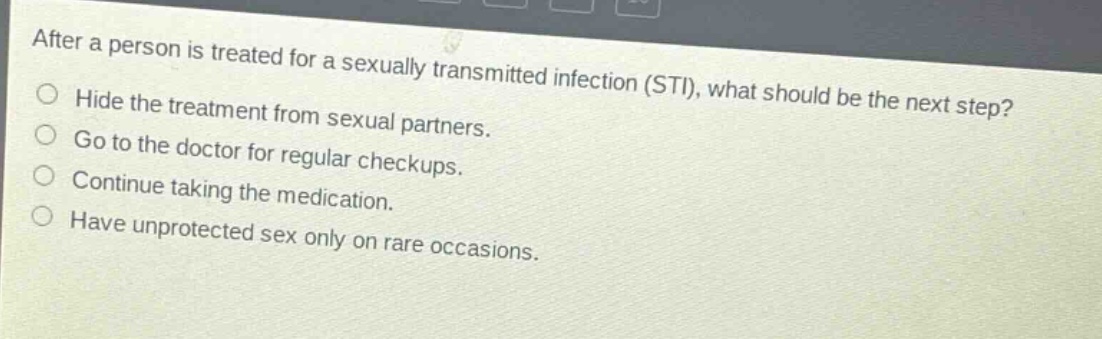 after a person is treated for a sexually transmitted infection (sti), what should be the next step?\nhide the treatment from sexual partners.\ngo to the doctor for regular checkups.\ncontinue taking the medication.\nhave unprotected sex only on rare occasions.