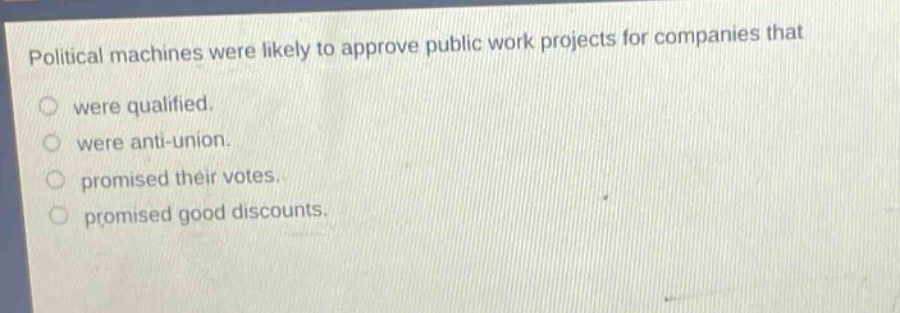 political machines were likely to approve public work projects for companies that\nwere qualified.\nwere anti - union.\npromised their votes.\npromised good discounts.