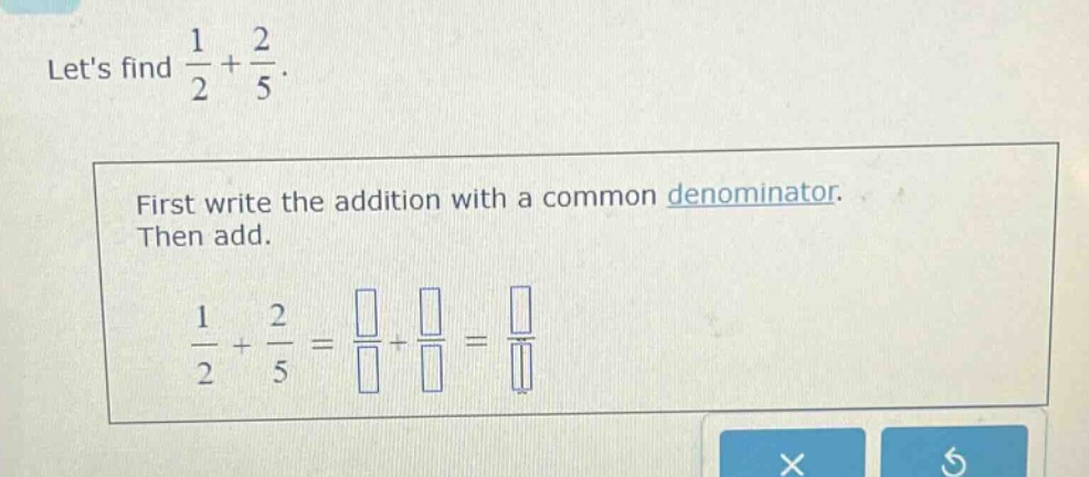 lets find $\frac{1}{2}+\frac{2}{5}$. first write the addition with a common denominator. then add. $\frac{1}{2}+\frac{2}{5}=\frac{square}{square}+\frac{square}{square}=\frac{square}{square}$