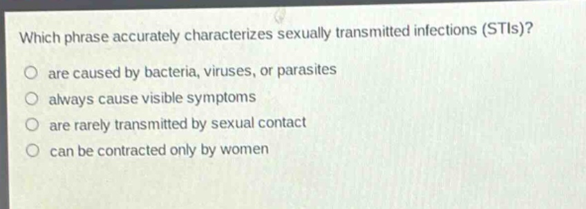 which phrase accurately characterizes sexually transmitted infections (stis)?\no are caused by bacteria, viruses, or parasites\no always cause visible symptoms\no are rarely transmitted by sexual contact\no can be contracted only by women