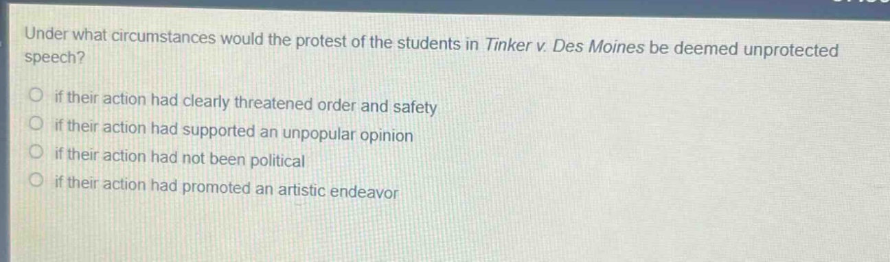under what circumstances would the protest of the students in tinker v. des moines be deemed unprotected speech?\nif their action had clearly threatened order and safety\nif their action had supported an unpopular opinion\nif their action had not been political\nif their action had promoted an artistic endeavor