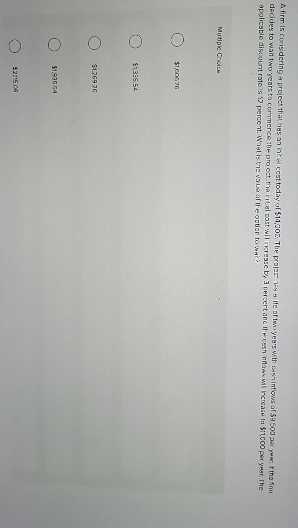 a firm is considering a project that has an initial cost today of $14,000. the project has a life of two years with cash inflows of $9,500 per year. if the firm decides to wait two years to commence the project, the initial cost will increase by 3 percent and the cash inflows will increase to $11,000 per year. the applicable discount rate is 12 percent. what is the value of the option to wait? multiple choice $1,606.76 $1,335.54 $1,269.26 $1,935.54 $2,115.08